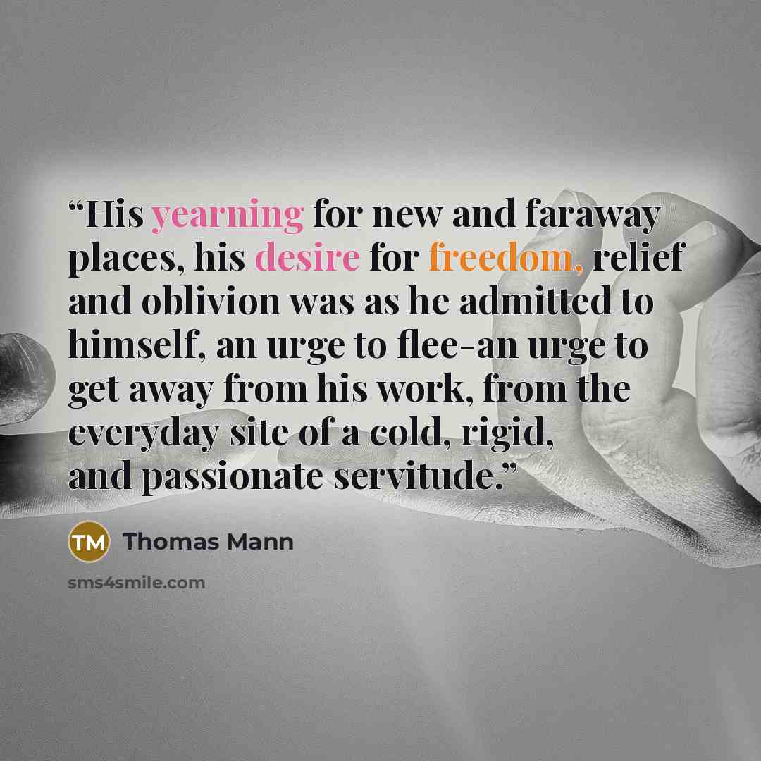 “His yearning for new and faraway places, his desire for freedom, relief and oblivion was as he admitted to himself, an urge to flee-an urge to get away from his work, from the everyday site of a cold, rigid, and passionate servitude.” quote by Thomas Mann