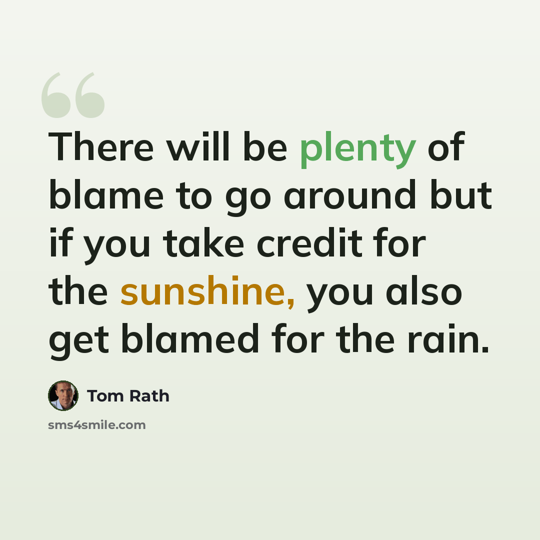 “There will be plenty of blame to go around but if you take credit for the sunshine, you also get blamed for the rain.” quote by Tom Rath