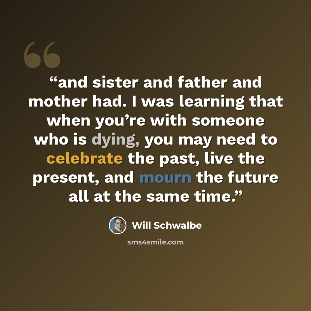 “and sister and father and mother had. I was learning that when you’re with someone who is dying, you may need to celebrate the past, live the present, and mourn the future all at the same time.” quote by Will Schwalbe