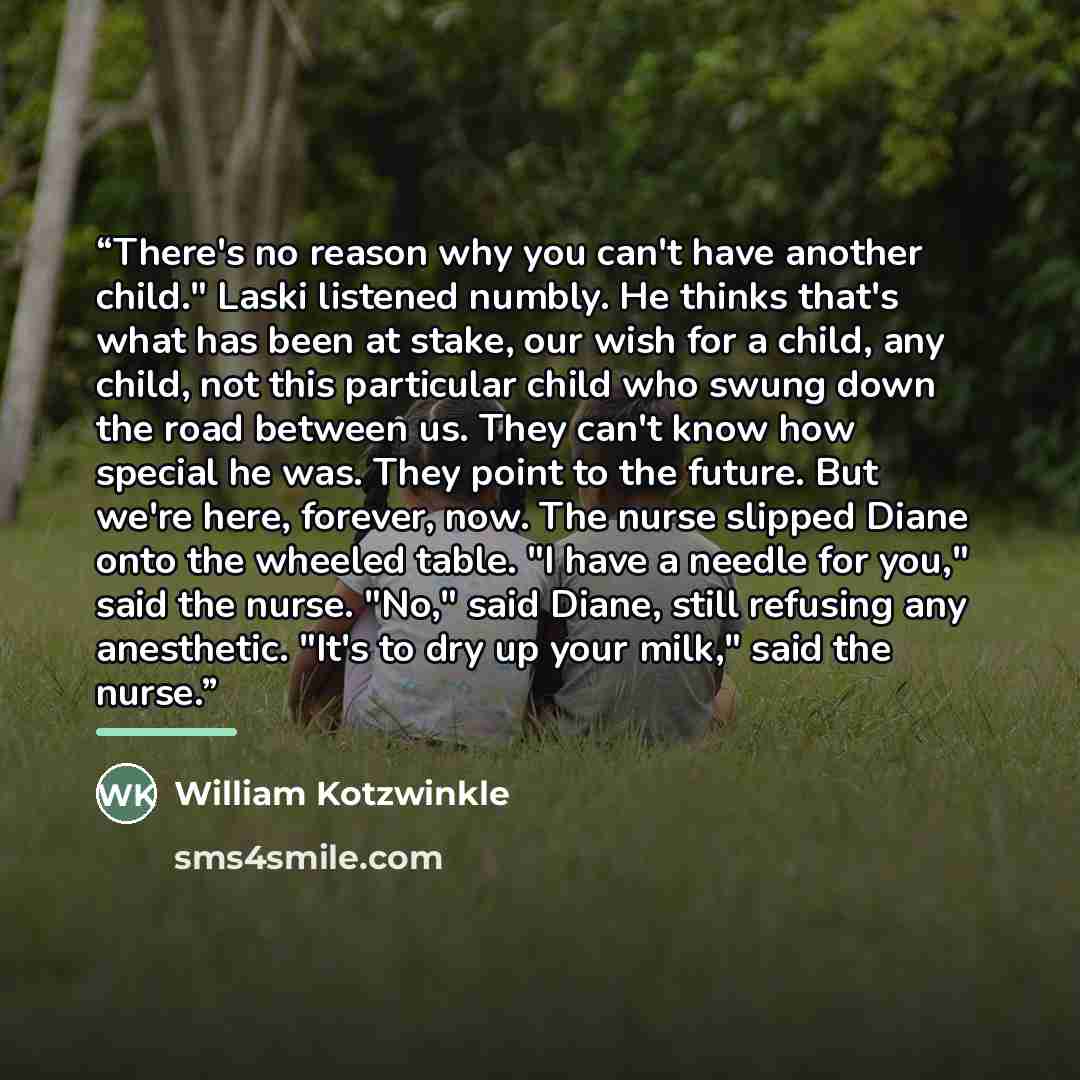 “There's no reason why you can't have another child." Laski listened numbly. He thinks that's what has been at stake, our wish for a child, any child, not this particular child who swung down the road between us. They can't know how special he was. They point to the future. But we're here, forever…” quote by William Kotzwinkle