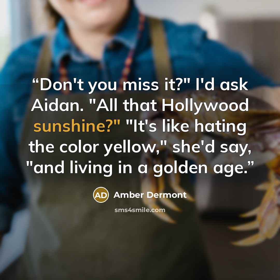 “Don't you miss it?" I'd ask Aidan. "All that Hollywood sunshine?" "It's like hating the color yellow," she'd say, "and living in a golden age.” quote by Amber Dermont
