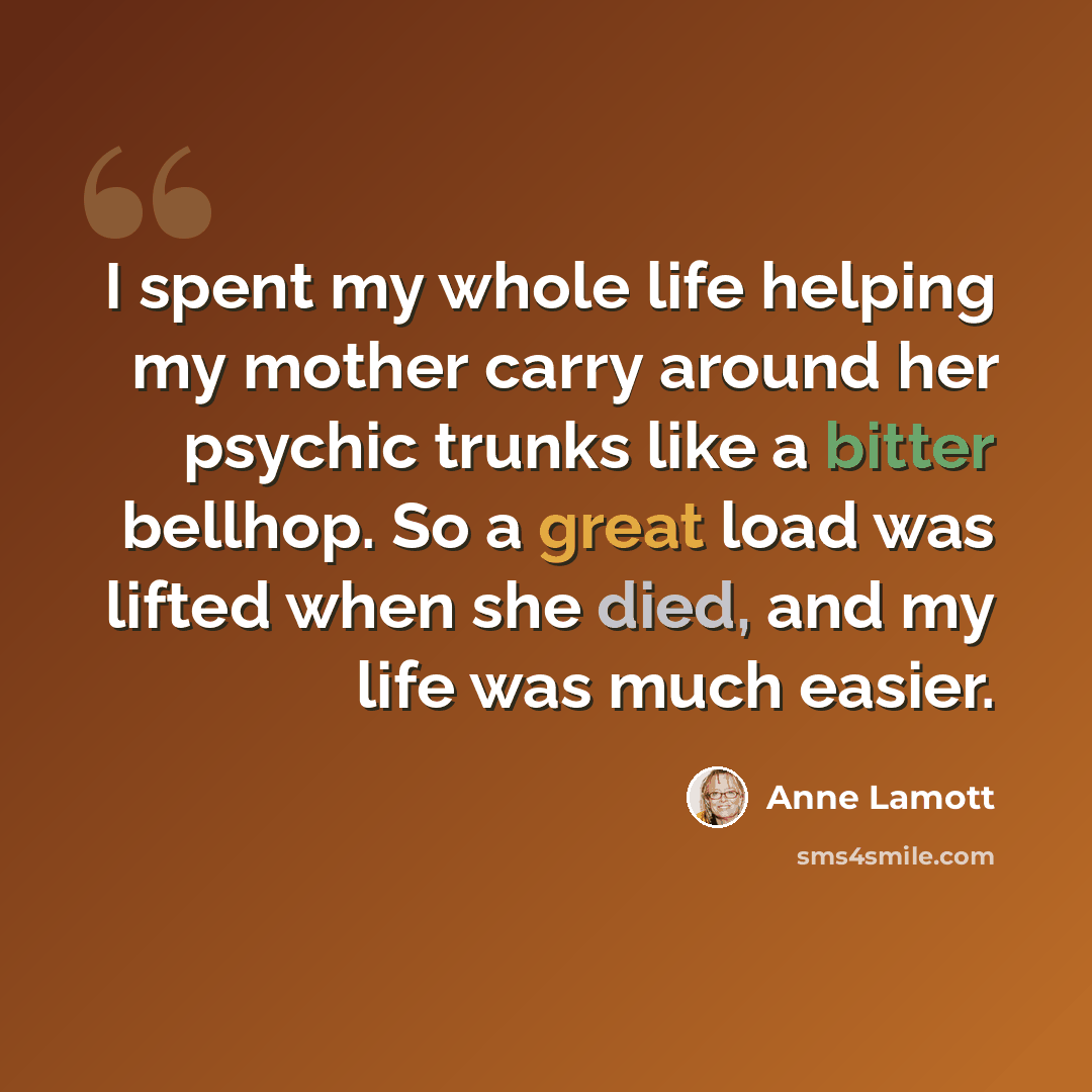 “I spent my whole life helping my mother carry around her psychic trunks like a bitter bellhop. So a great load was lifted when she died, and my life was much easier.” quote by Anne Lamott
