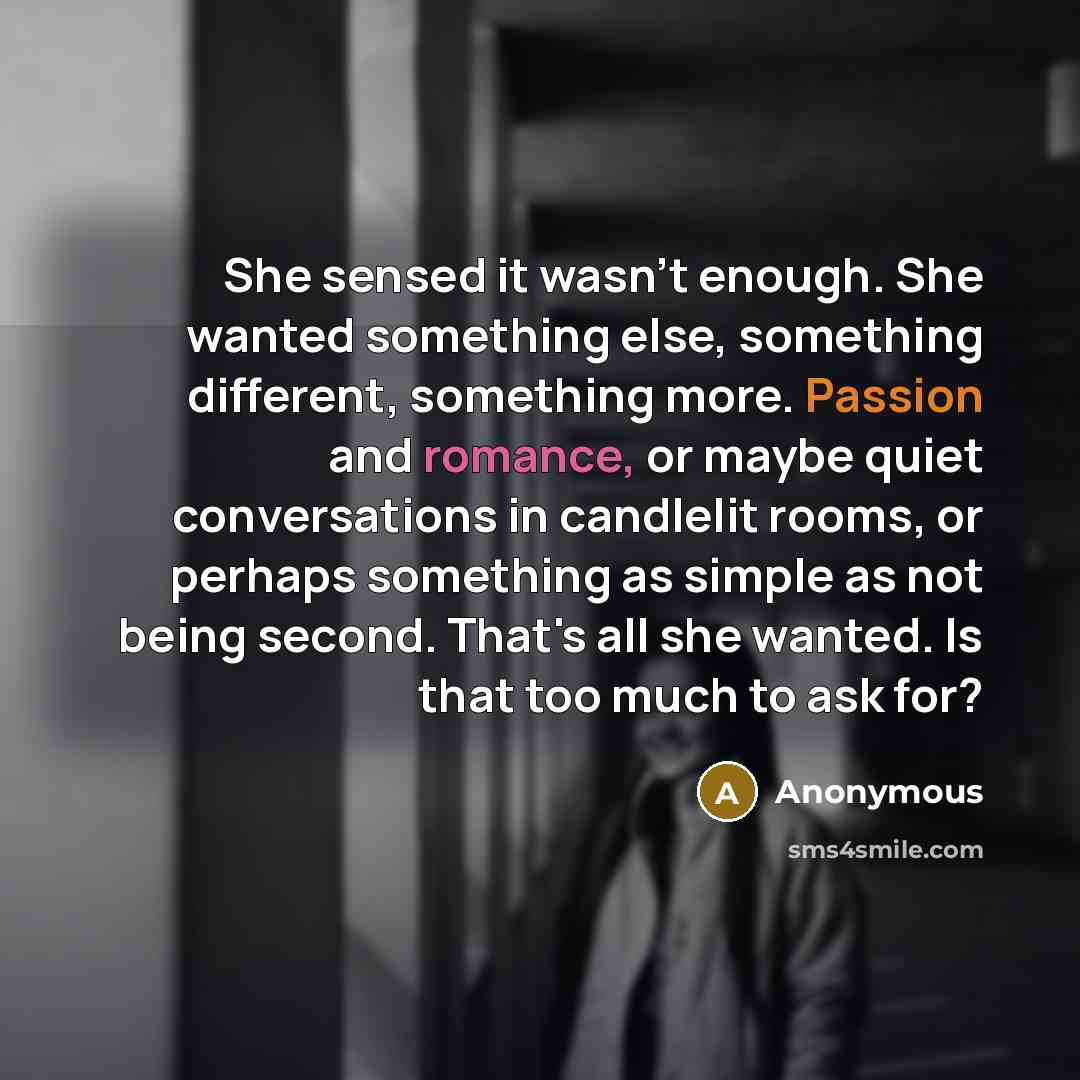 “She sensed it wasn't enough. She wanted something else, something different, something more. Passion and romance, or maybe quiet conversations in candlelit rooms, or perhaps something as simple as not being second. That's all she wanted. Is that too much to ask for?” quote by Anonymous