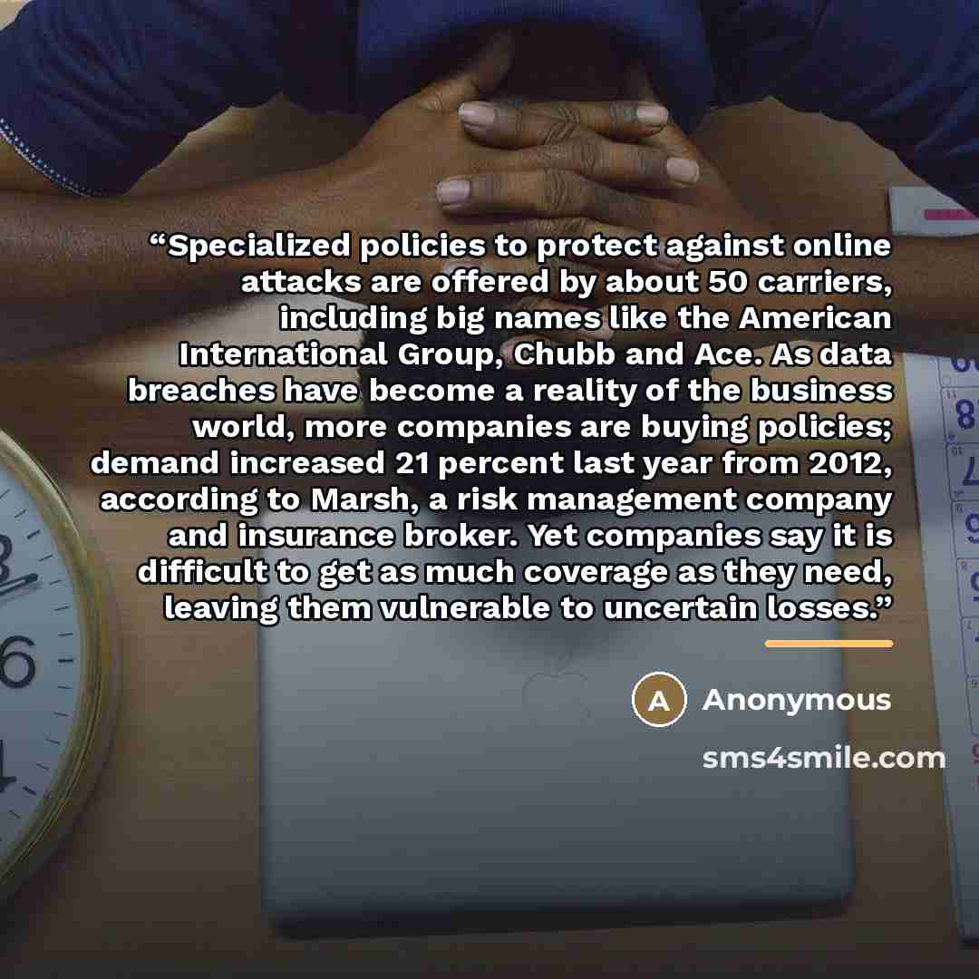 “Specialized policies to protect against online attacks are offered by about 50 carriers, including big names like the American International Group, Chubb and Ace. As data breaches have become a reality of the business world, more companies are buying policies; demand increased 21 percent last year…” quote by Anonymous