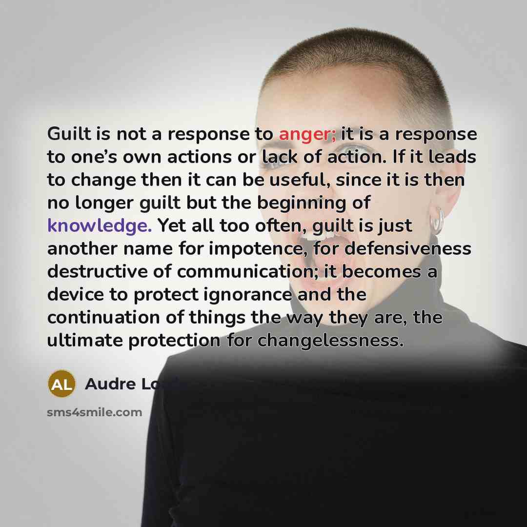 “Guilt is not a response to anger; it is a response to one’s own actions or lack of action. If it leads to change then it can be useful, since it is then no longer guilt but the beginning of knowledge. Yet all too often, guilt is just another name for impotence, for defensiveness destructive of…” quote by Audre Lorde