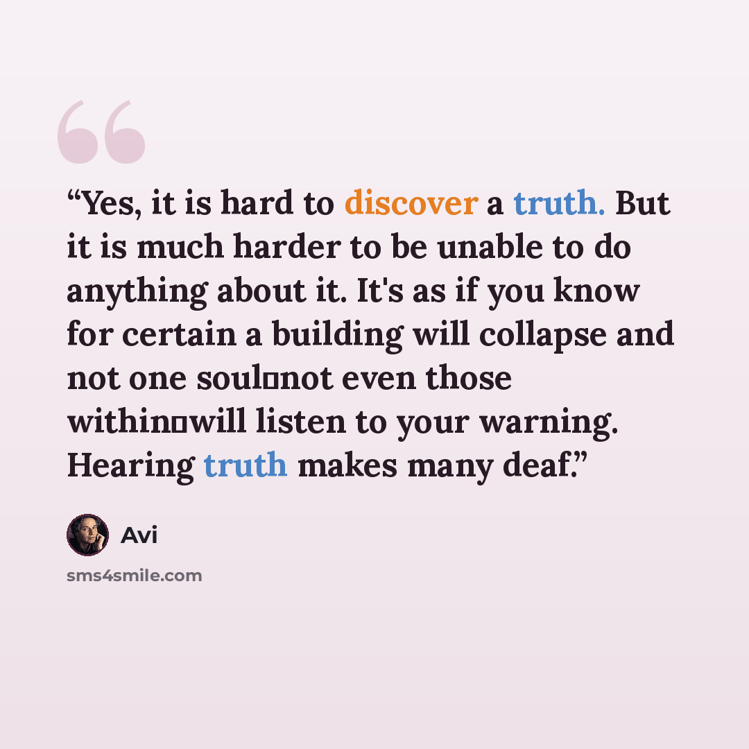 “Yes, it is hard to discover a truth. But it is much harder to be unable to do anything about it. It's as if you know for certain a building will collapse and not one soul―not even those within―will listen to your warning. Hearing truth makes many deaf.” quote by Avi