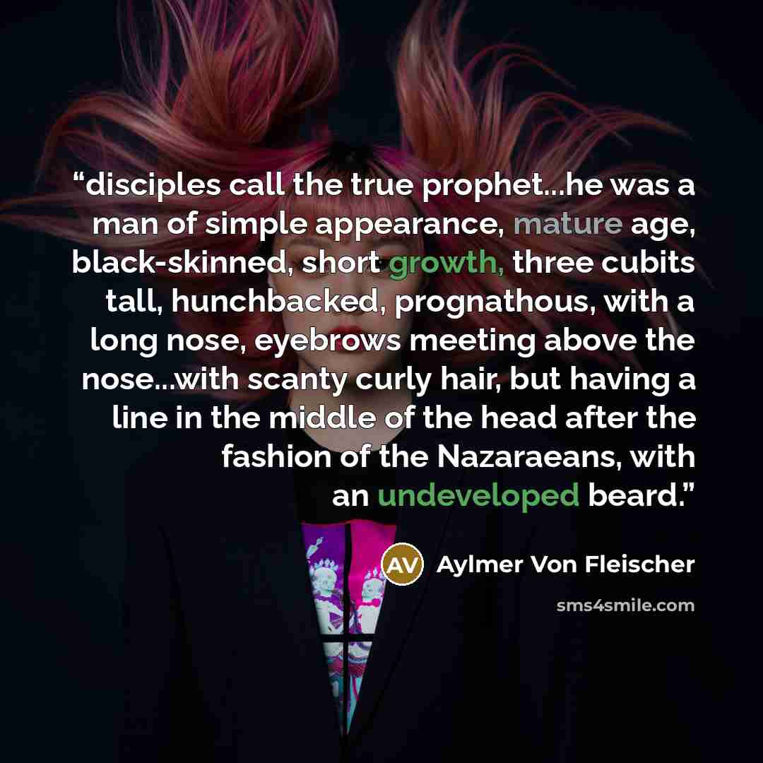 “disciples call the true prophet...he was a man of simple appearance, mature age, black-skinned, short growth, three cubits tall, hunchbacked, prognathous, with a long nose, eyebrows meeting above the nose...with scanty curly hair, but having a line in the middle of the head after the fashion of…” quote by Aylmer Von Fleischer