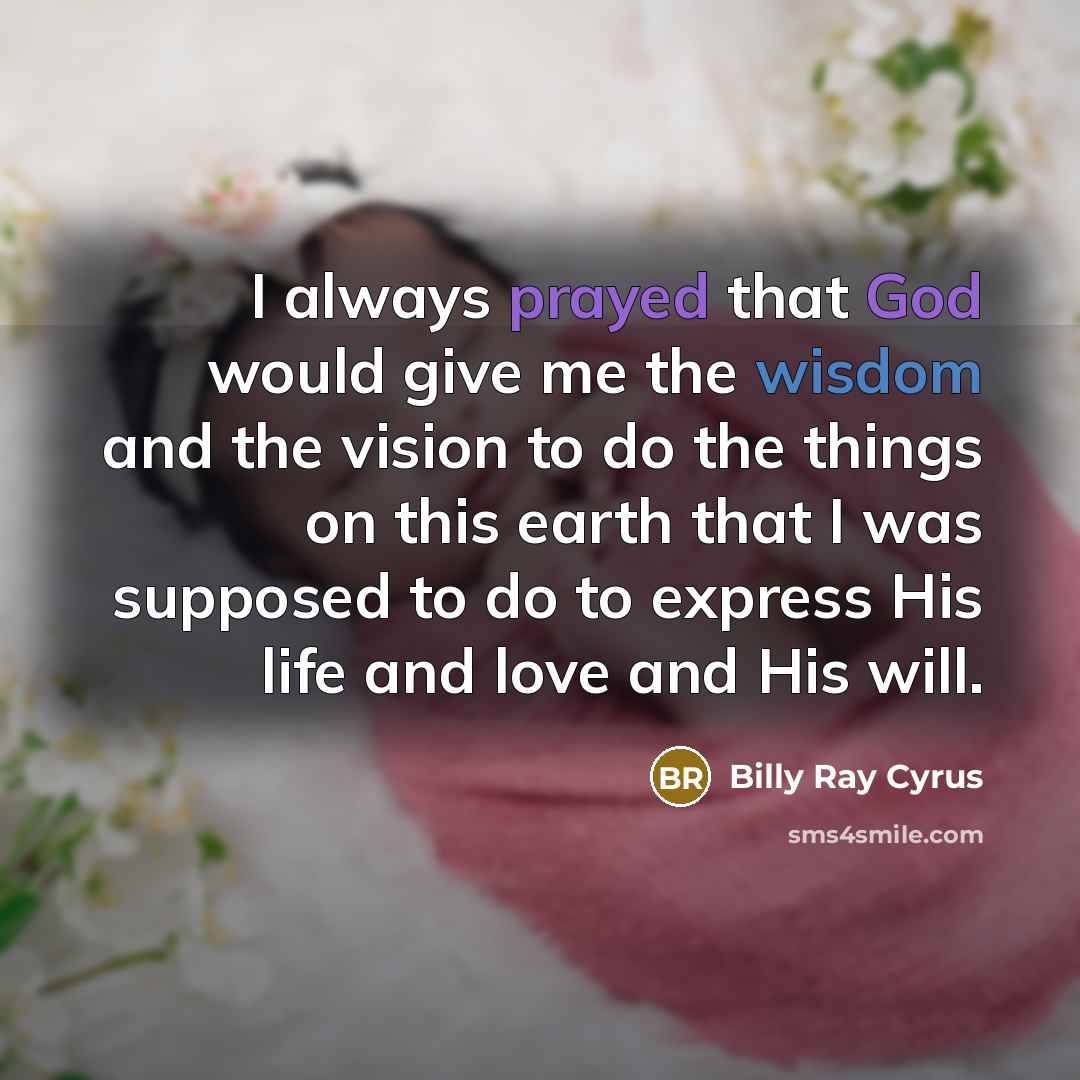 “I always prayed that God would give me the wisdom and the vision to do the things on this earth that I was supposed to do to express His life and love and His will.” quote by Billy Ray Cyrus