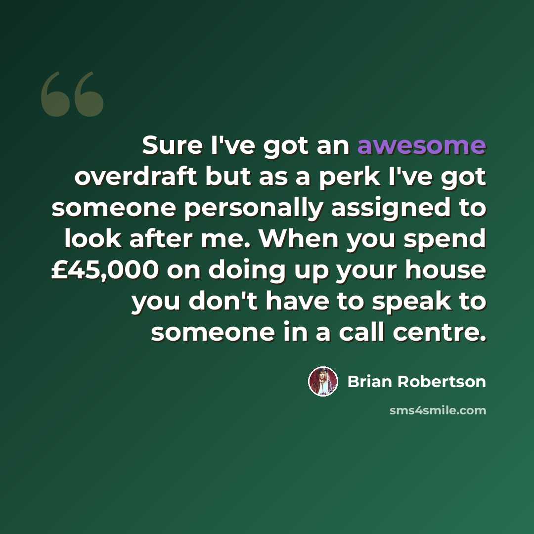 “Sure I've got an awesome overdraft but as a perk I've got someone personally assigned to look after me. When you spend £45,000 on doing up your house you don't have to speak to someone in a call centre.” quote by Brian Robertson