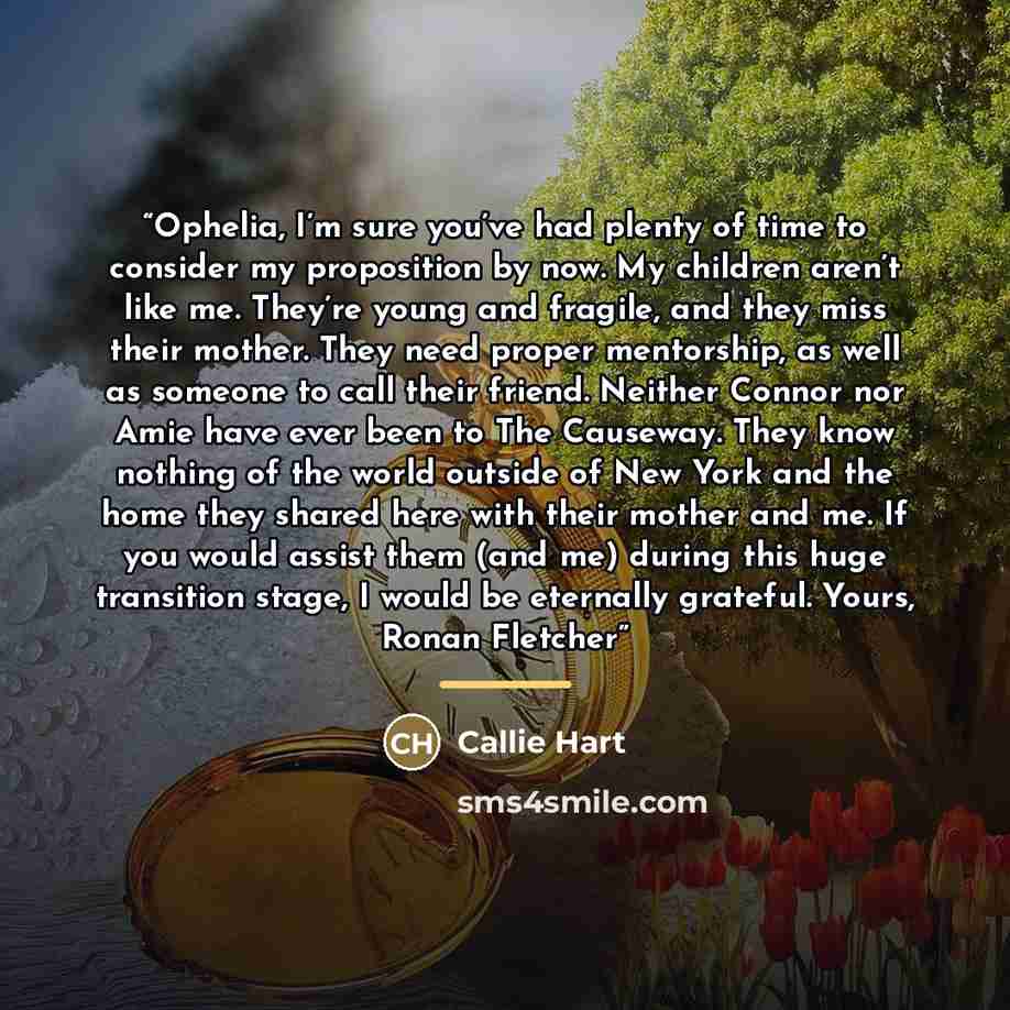“Ophelia, I’m sure you’ve had plenty of time to consider my proposition by now. My children aren’t like me. They’re young and fragile, and they miss their mother. They need proper mentorship, as well as someone to call their friend. Neither Connor nor Amie have ever been to The Causeway. They know…” quote by Callie Hart