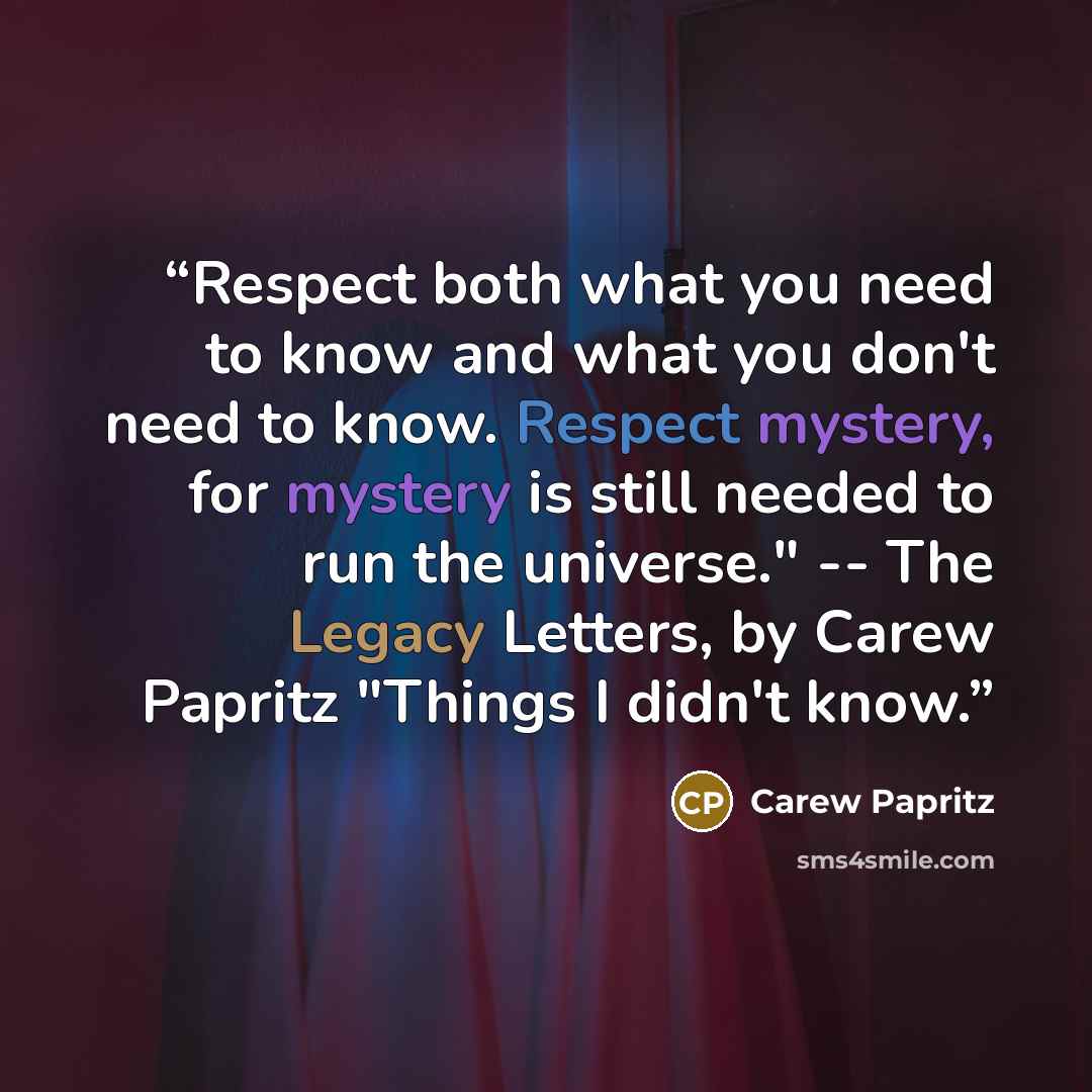 “Respect both what you need to know and what you don't need to know. Respect mystery, for mystery is still needed to run the universe." -- The Legacy Letters﻿, by Carew Papritz "Things I didn't know.” quote by Carew Papritz