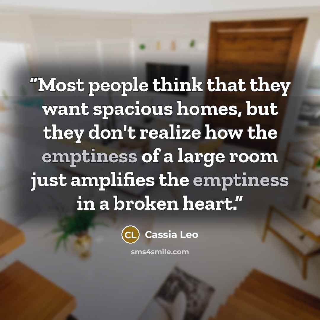 “Most people think that they want spacious homes, but they don't realize how the emptiness of a large room just amplifies the emptiness in a broken heart.” quote by Cassia Leo