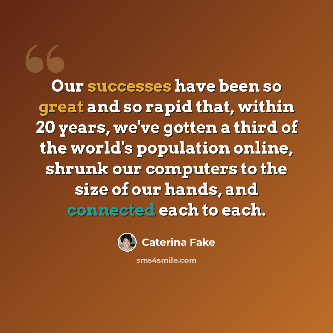 “Our successes have been so great and so rapid that, within 20 years, we've gotten a third of the world's population online, shrunk our computers to the size of our hands, and connected each to each.” quote by Caterina Fake