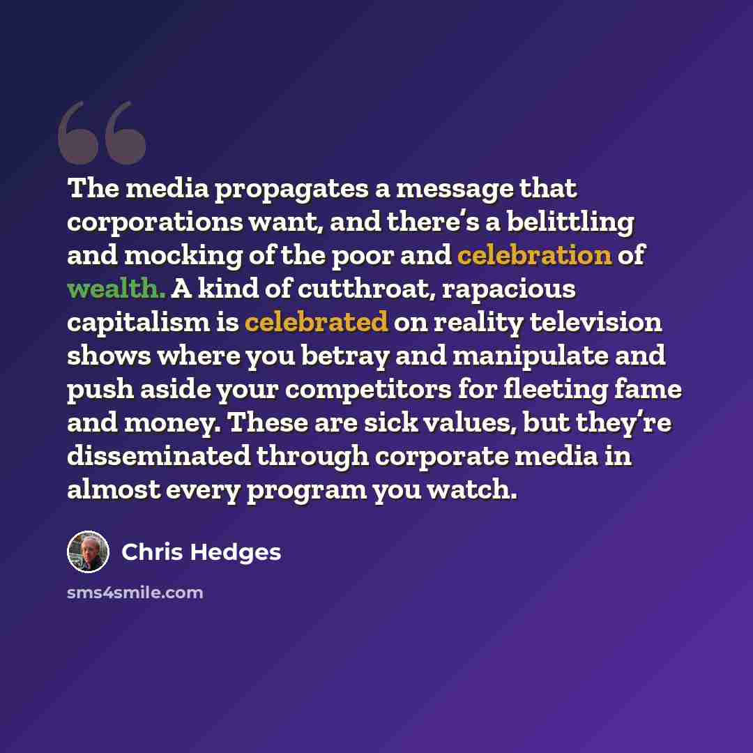 “The media propagates a message that corporations want, and there’s a belittling and mocking of the poor and celebration of wealth. A kind of cutthroat, rapacious capitalism is celebrated on reality television shows where you betray and manipulate and push aside your competitors for fleeting fame…” quote by Chris Hedges