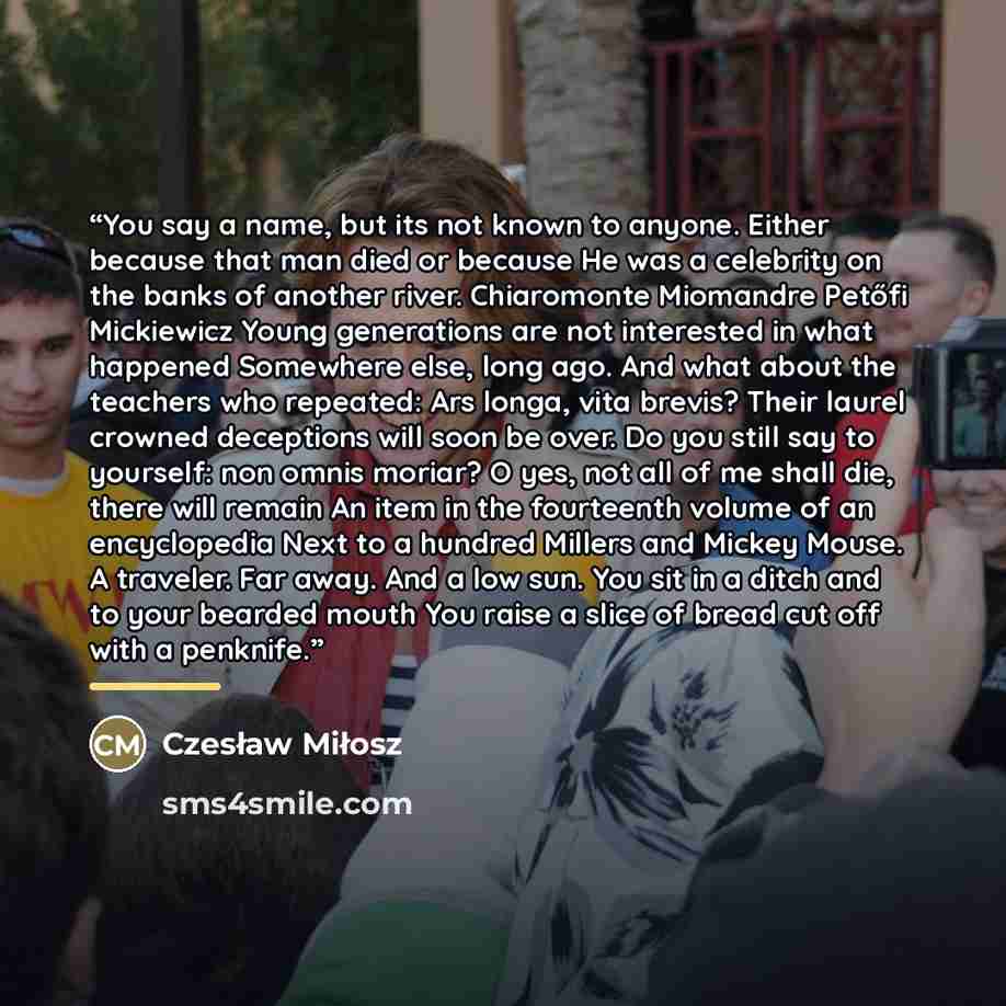 “You say a name, but its not known to anyone. Either because that man died or because He was a celebrity on the banks of another river. Chiaromonte Miomandre Petőfi Mickiewicz Young generations are not interested in what happened Somewhere else, long ago. And what about the teachers who repeated…” quote by Czesław Miłosz