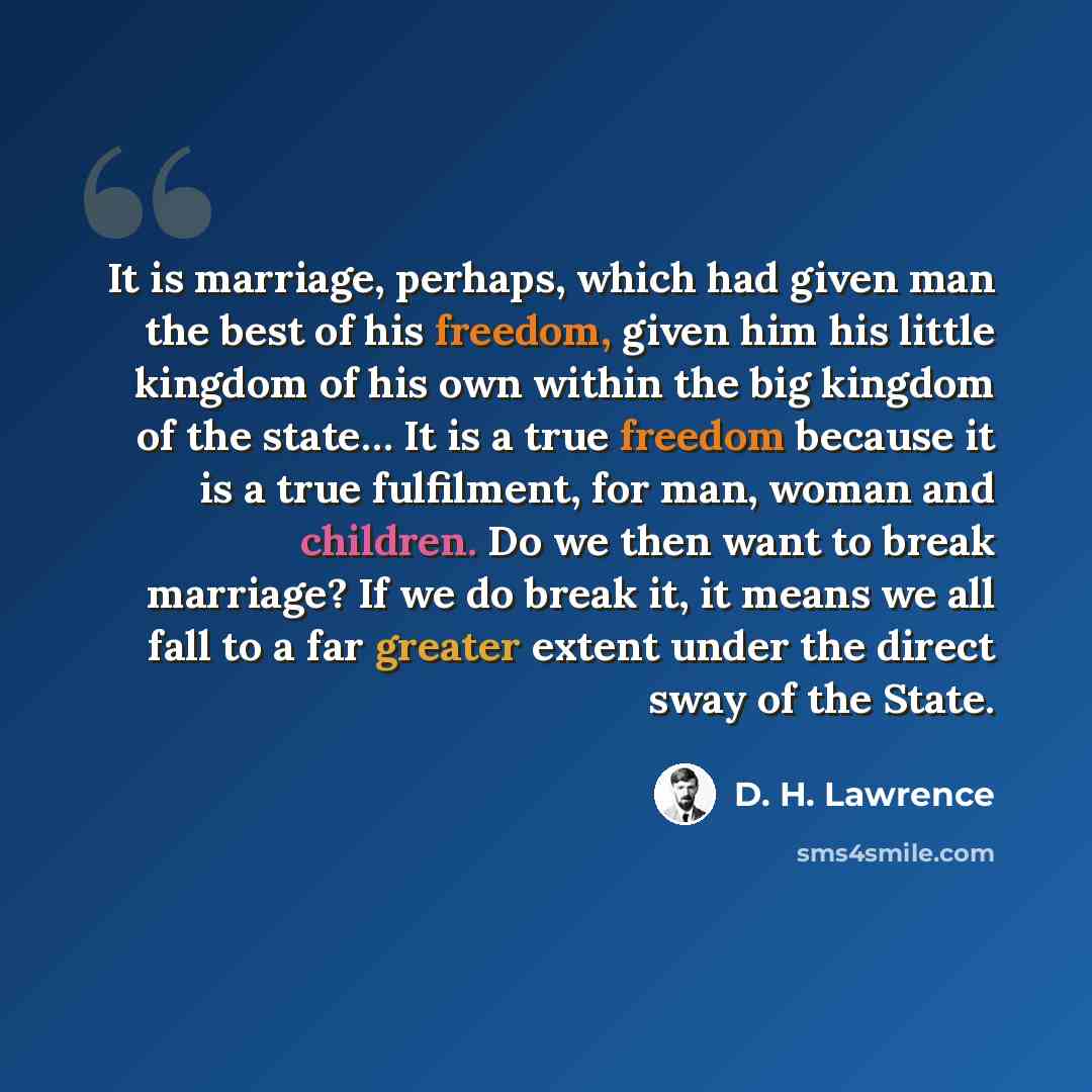 “It is marriage, perhaps, which had given man the best of his freedom, given him his little kingdom of his own within the big kingdom of the state… It is a true freedom because it is a true fulfilment, for man, woman and children. Do we then want to break marriage? If we do break it, it means we…” quote by D. H. Lawrence