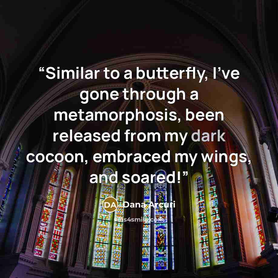 “Similar to a butterfly, I've gone through a metamorphosis, been released from my dark cocoon, embraced my wings, and soared!” quote by Dana Arcuri
