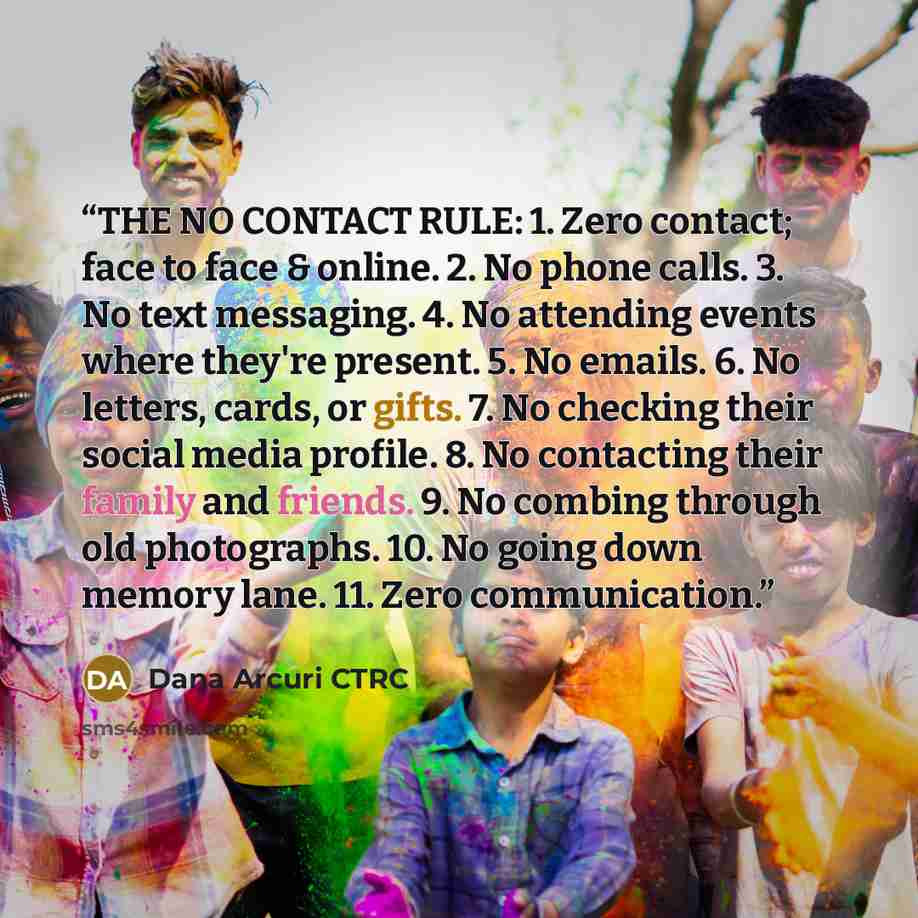 “THE NO CONTACT RULE: 1. Zero contact; face to face & online. 2. No phone calls. 3. No text messaging. 4. No attending events where they're present. 5. No emails. 6. No letters, cards, or gifts. 7. No checking their social media profile. 8. No contacting their family and friends. 9. No combing…” quote by Dana Arcuri CTRC