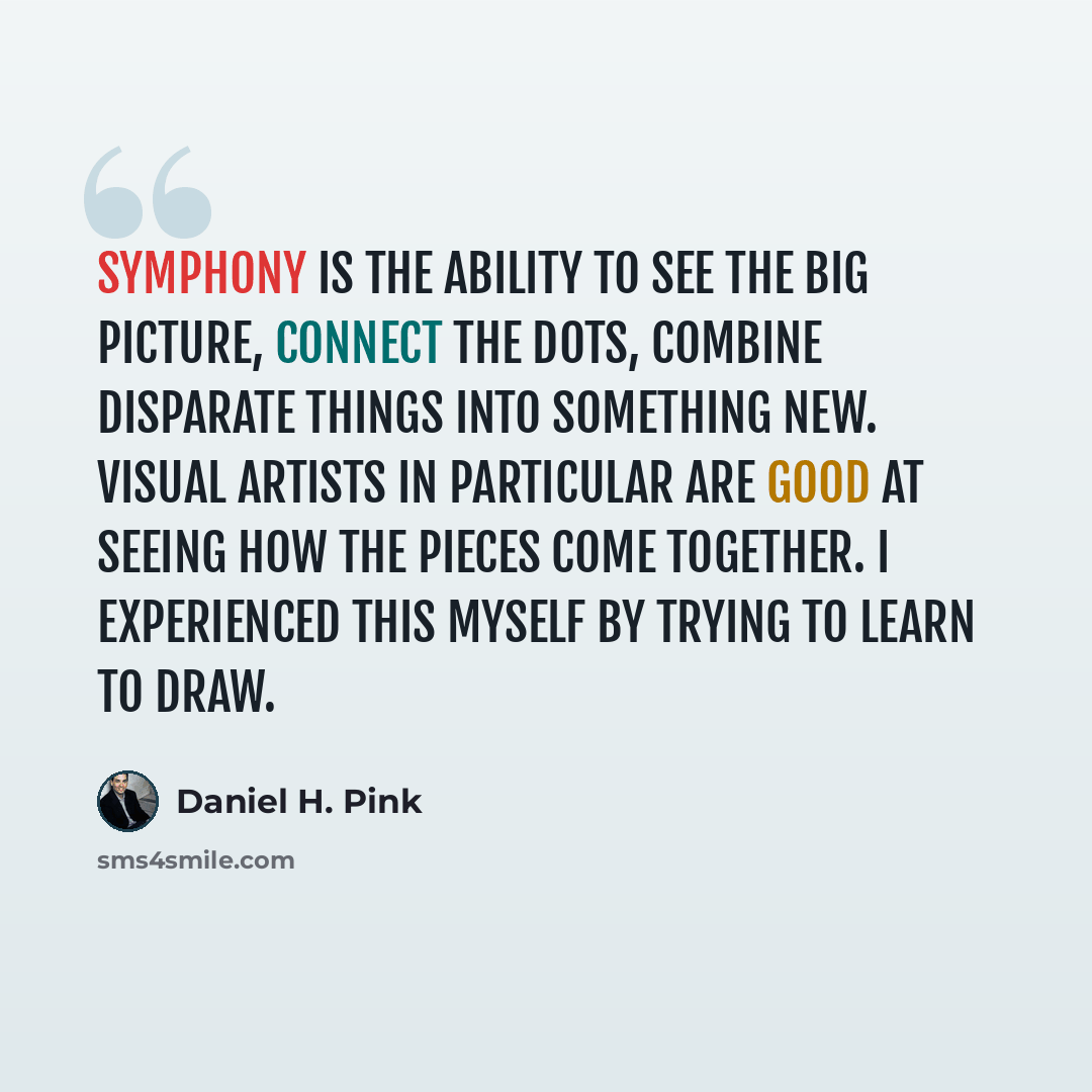 “Symphony is the ability to see the big picture, connect the dots, combine disparate things into something new. Visual artists in particular are good at seeing how the pieces come together. I experienced this myself by trying to learn to draw.” quote by Daniel H. Pink