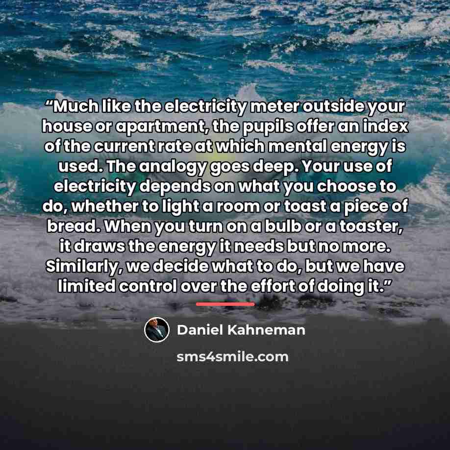 “Much like the electricity meter outside your house or apartment, the pupils offer an index of the current rate at which mental energy is used. The analogy goes deep. Your use of electricity depends on what you choose to do, whether to light a room or toast a piece of bread. When you turn on a bulb…” quote by Daniel Kahneman