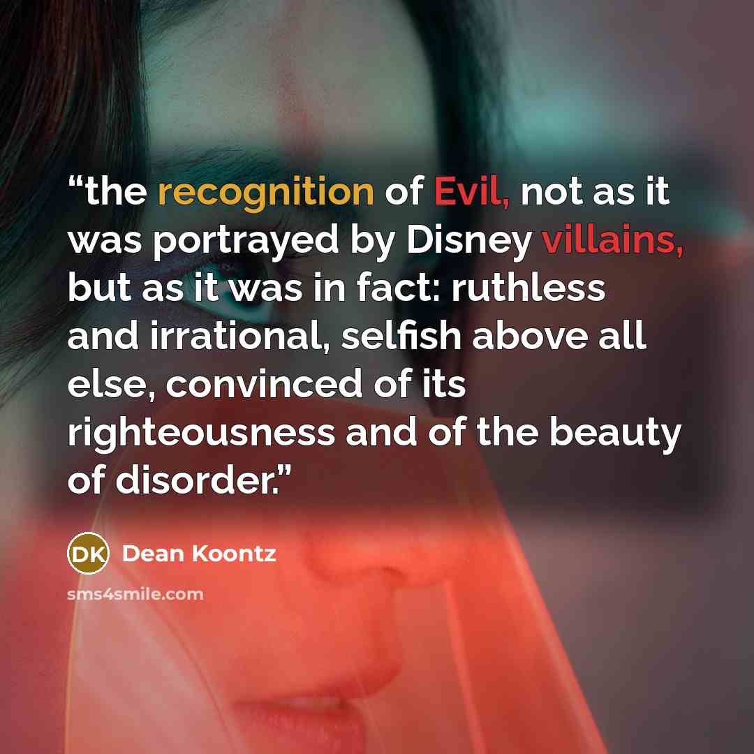 “the recognition of Evil, not as it was portrayed by Disney villains, but as it was in fact: ruthless and irrational, selfish above all else, convinced of its righteousness and of the beauty of disorder.” quote by Dean Koontz
