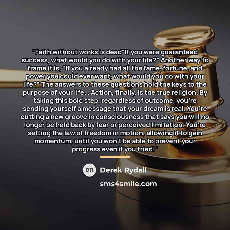 “Faith without works is dead“If you were guaranteed success, what would you do with your life?” Another way to frame it is, “If you already had all the fame, fortune, and power you could ever want, what would you do with your life?” The answers to these questions hold the keys to the purpose of…” quote by Derek Rydall