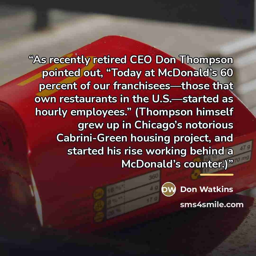 “As recently retired CEO Don Thompson pointed out, “Today at McDonald’s 60 percent of our franchisees—those that own restaurants in the U.S.—started as hourly employees.” (Thompson himself grew up in Chicago’s notorious Cabrini-Green housing project, and started his rise working behind a McDonald’s…” quote by Don Watkins