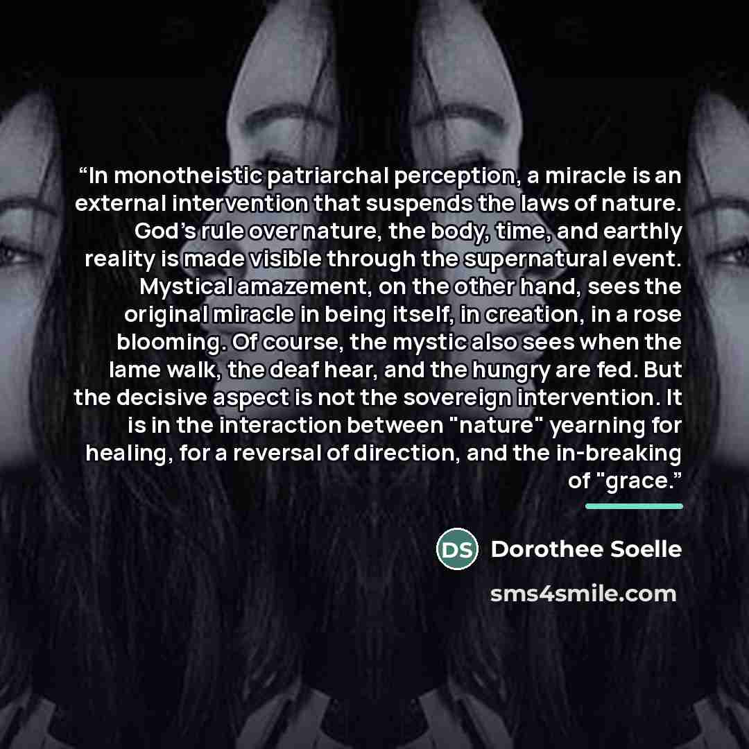 “In monotheistic patriarchal perception, a miracle is an external intervention that suspends the laws of nature. God's rule over nature, the body, time, and earthly reality is made visible through the supernatural event. Mystical amazement, on the other hand, sees the original miracle in being…” quote by Dorothee Soelle