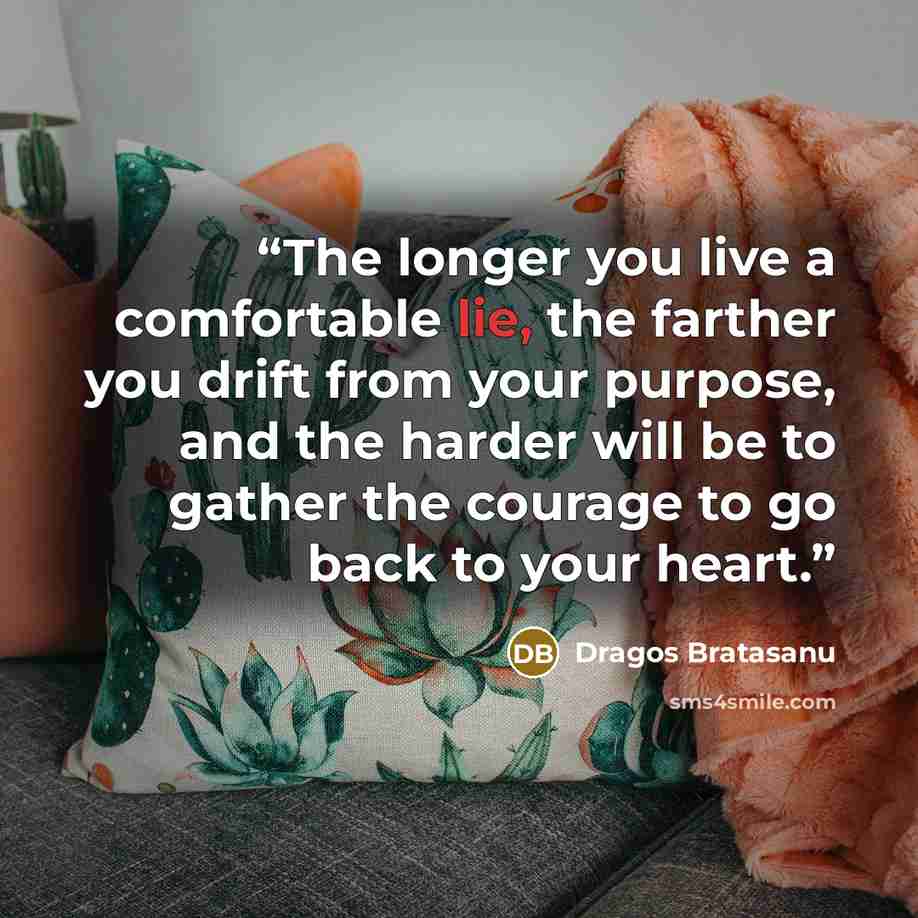 “The longer you live a comfortable lie, the farther you drift from your purpose, and the harder will be to gather the courage to go back to your heart.” quote by Dragos Bratasanu