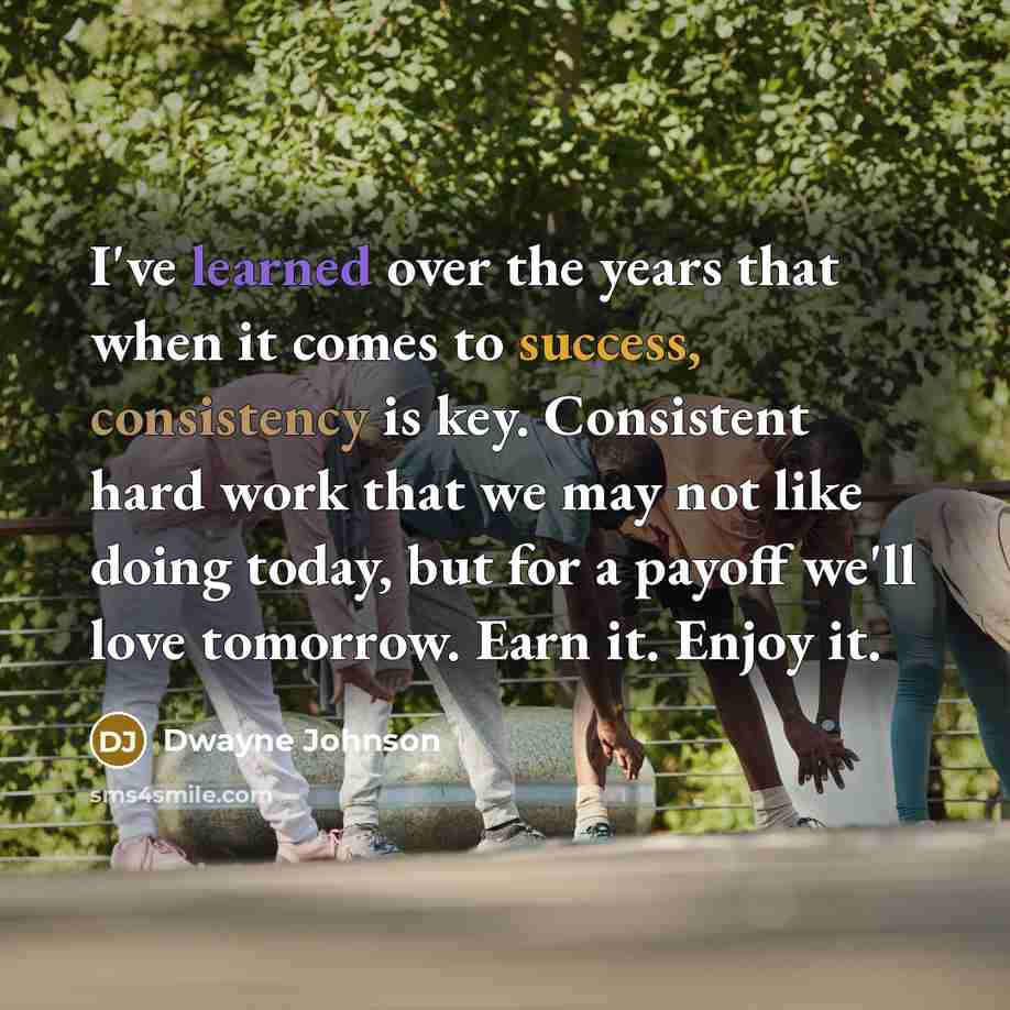 “I've learned over the years that when it comes to success, consistency is key. Consistent hard work that we may not like doing today, but for a payoff we'll love tomorrow. Earn it. Enjoy it.” quote by Dwayne Johnson