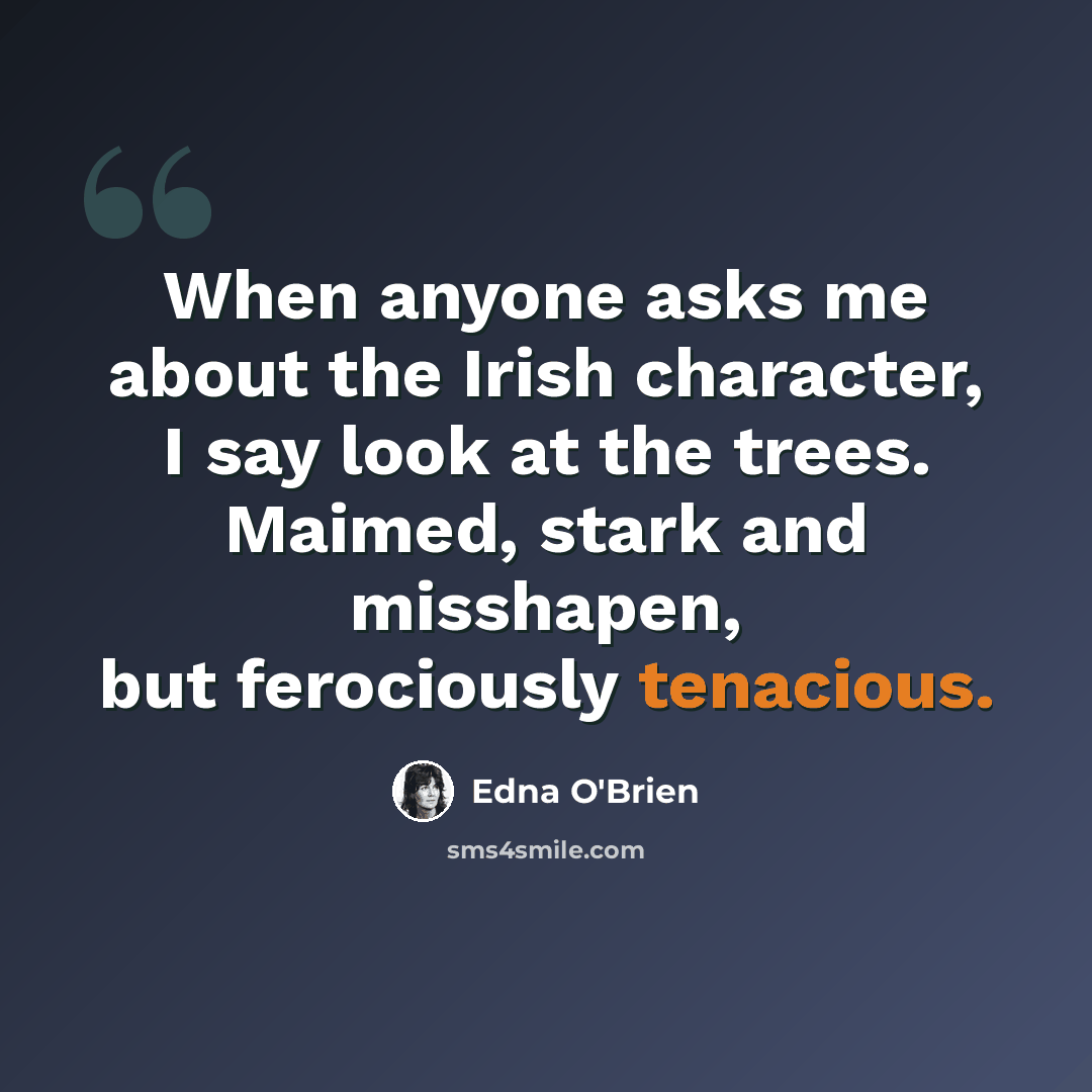 “When anyone asks me about the Irish character, I say look at the trees. Maimed, stark and misshapen, but ferociously tenacious.” quote by Edna O'Brien