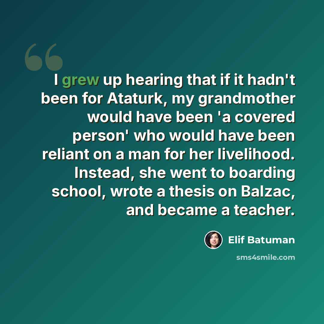 “I grew up hearing that if it hadn't been for Ataturk, my grandmother would have been 'a covered person' who would have been reliant on a man for her livelihood. Instead, she went to boarding school, wrote a thesis on Balzac, and became a teacher.” quote by Elif Batuman