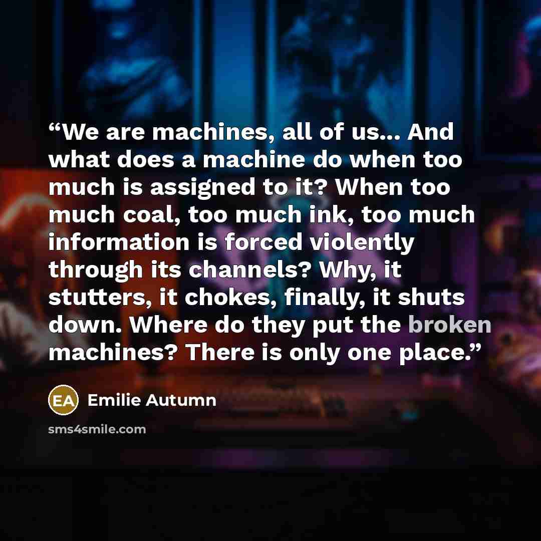 “We are machines, all of us... And what does a machine do when too much is assigned to it? When too much coal, too much ink, too much information is forced violently through its channels? Why, it stutters, it chokes, finally, it shuts down. Where do they put the broken machines? There is only one…” quote by Emilie Autumn