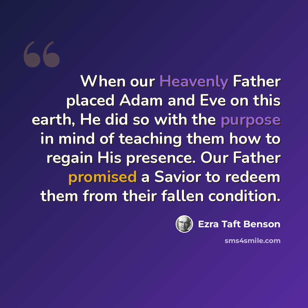 “When our Heavenly Father placed Adam and Eve on this earth, He did so with the purpose in mind of teaching them how to regain His presence. Our Father promised a Savior to redeem them from their fallen condition.” quote by Ezra Taft Benson
