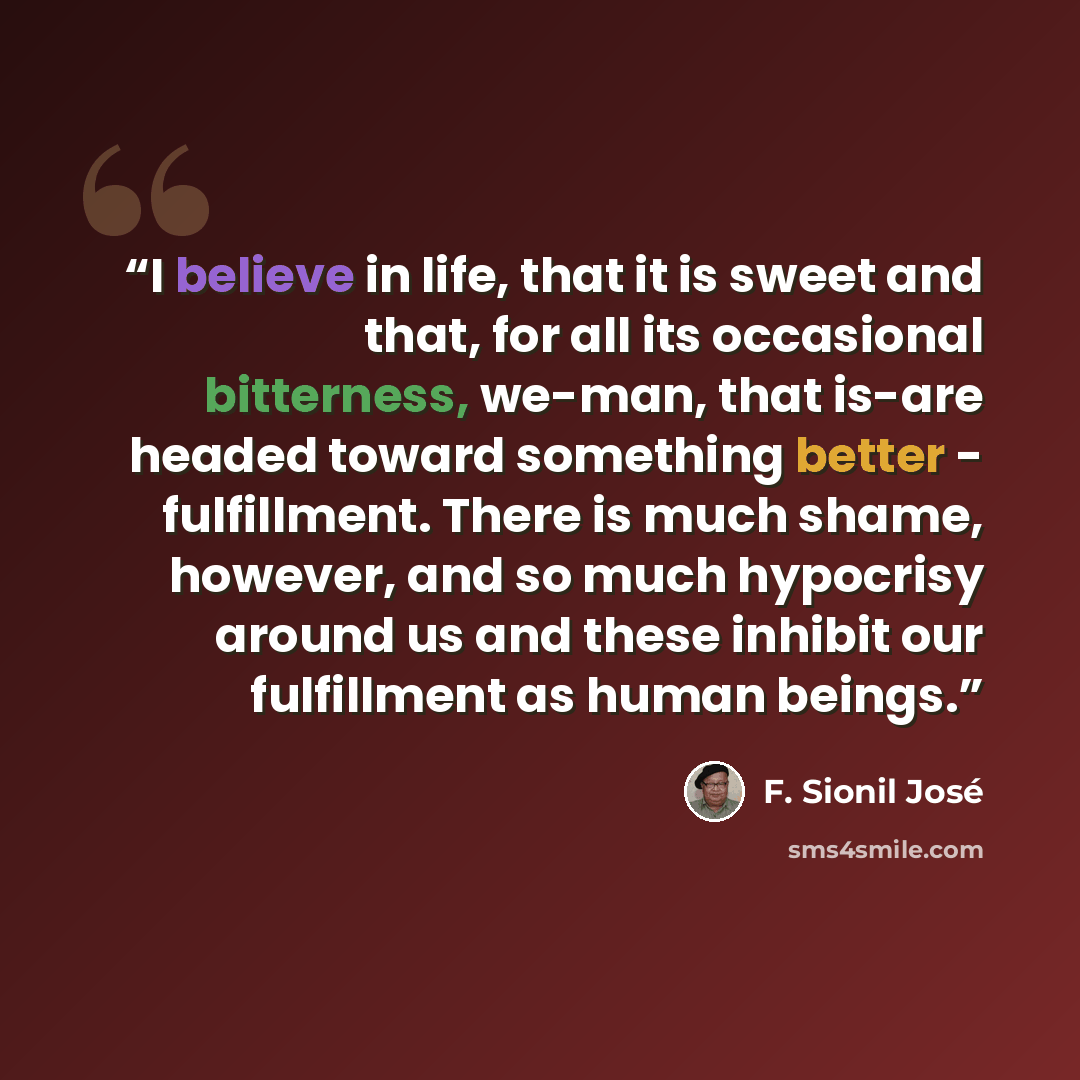 “I believe in life, that it is sweet and that, for all its occasional bitterness, we-man, that is-are headed toward something better - fulfillment. There is much shame, however, and so much hypocrisy around us and these inhibit our fulfillment as human beings.” quote by F. Sionil José