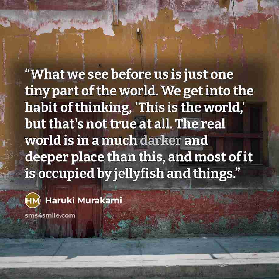 “What we see before us is just one tiny part of the world. We get into the habit of thinking, 'This is the world,' but that's not true at all. The real world is in a much darker and deeper place than this, and most of it is occupied by jellyfish and things.” quote by Haruki Murakami