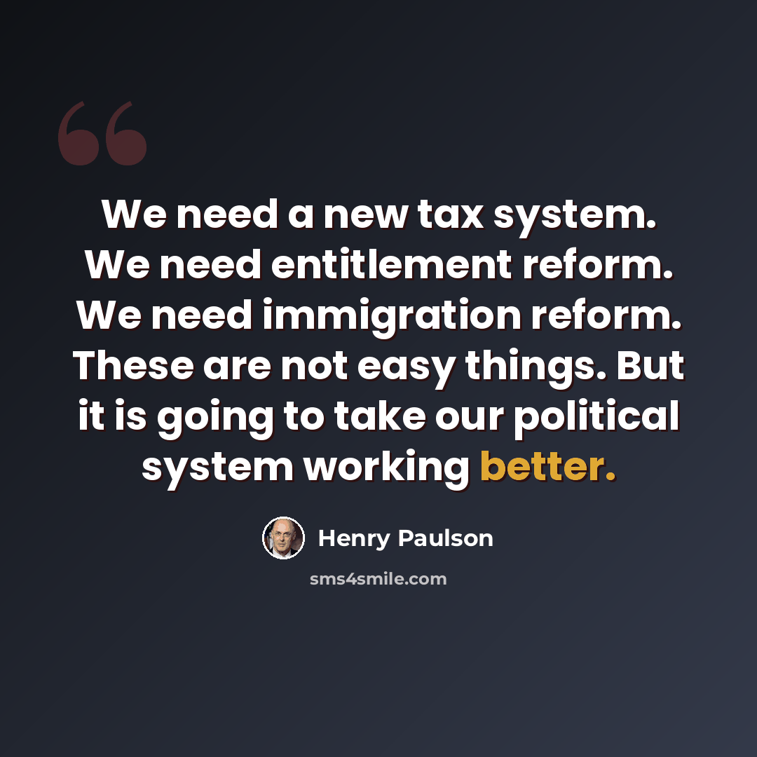 “We need a new tax system. We need entitlement reform. We need immigration reform. These are not easy things. But it is going to take our political system working better.” quote by Henry Paulson
