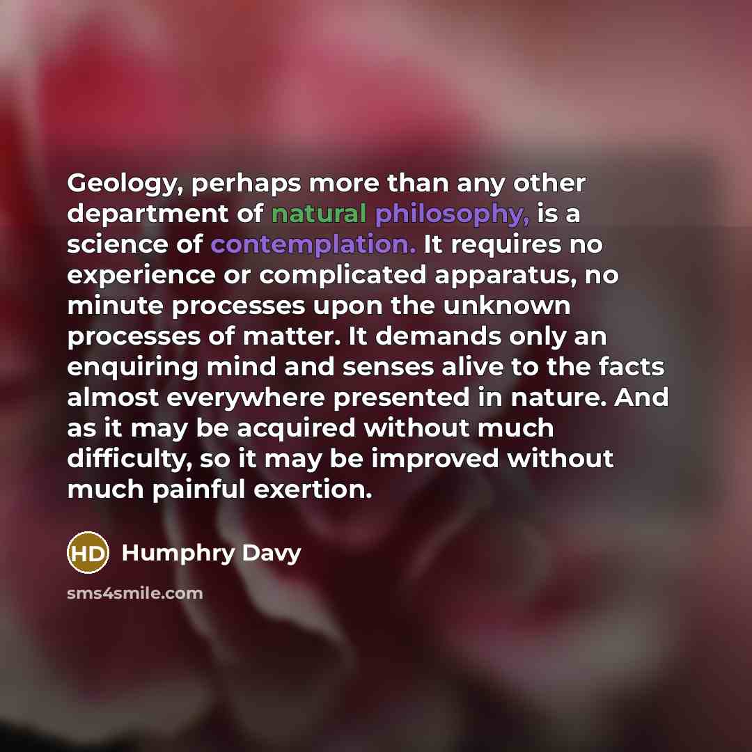 “Geology, perhaps more than any other department of natural philosophy, is a science of contemplation. It requires no experience or complicated apparatus, no minute processes upon the unknown processes of matter. It demands only an enquiring mind and senses alive to the facts almost everywhere…” quote by Humphry Davy