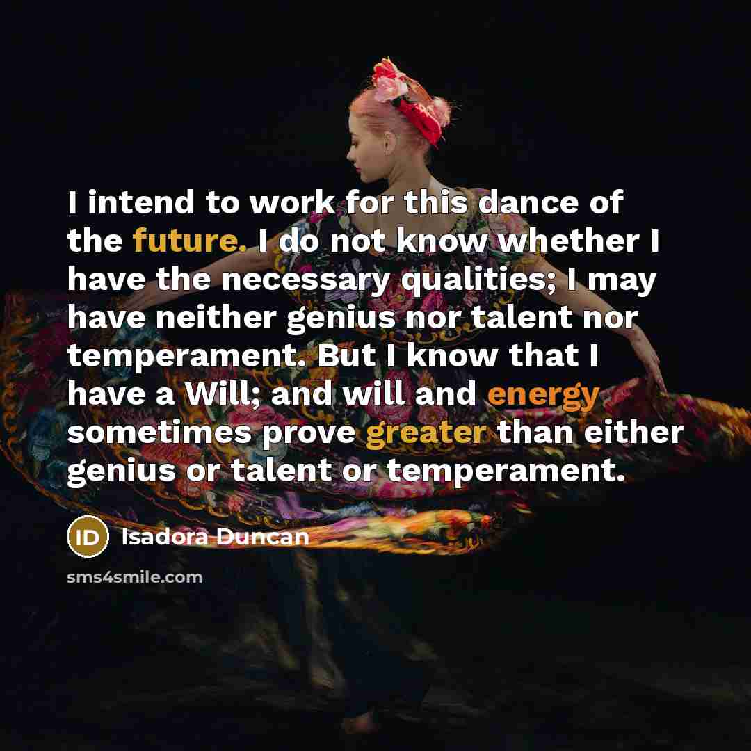 “I intend to work for this dance of the future. I do not know whether I have the necessary qualities; I may have neither genius nor talent nor temperament. But I know that I have a Will; and will and energy sometimes prove greater than either genius or talent or temperament.” quote by Isadora Duncan