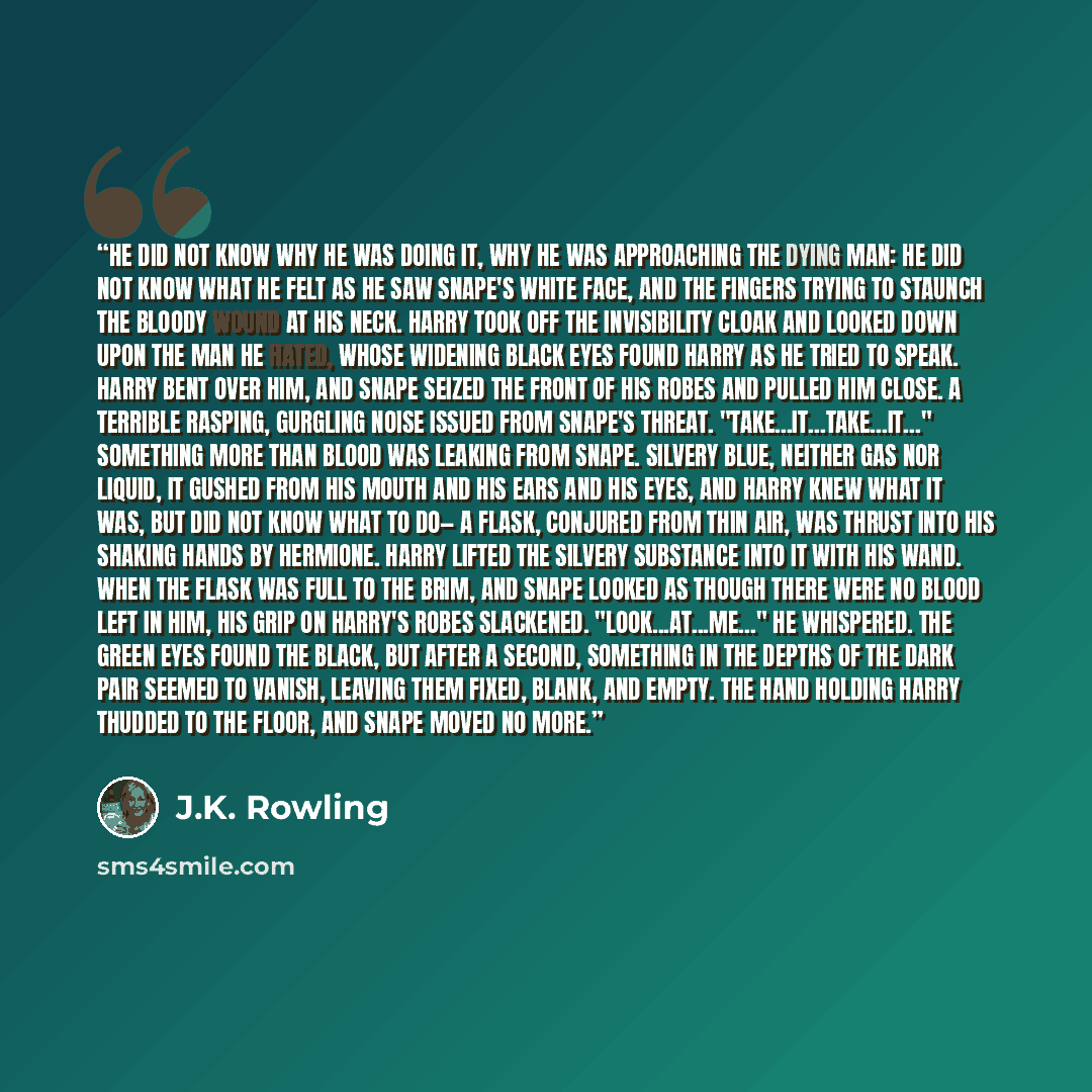 “He did not know why he was doing it, why he was approaching the dying man: He did not know what he felt as he saw Snape's white face, and the fingers trying to staunch the bloody wound at his neck. Harry took off the Invisibility Cloak and looked down upon the man he hated, whose widening black…” quote by J.K. Rowling