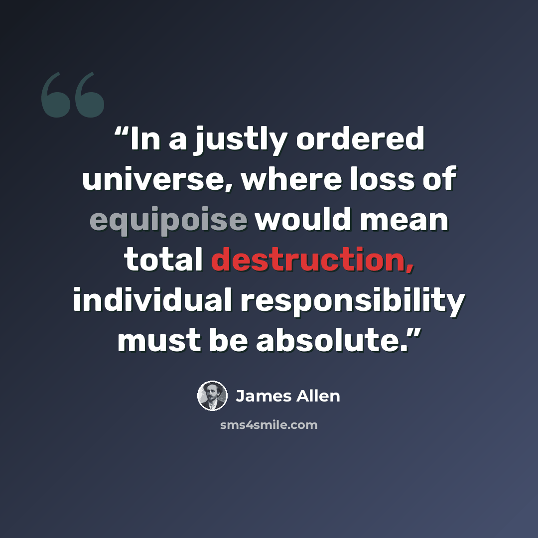 “In a justly ordered universe, where loss of equipoise would mean total destruction, individual responsibility must be absolute.” quote by James Allen