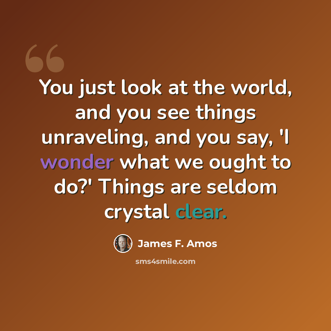 “You just look at the world, and you see things unraveling, and you say, 'I wonder what we ought to do?' Things are seldom crystal clear.” quote by James F. Amos