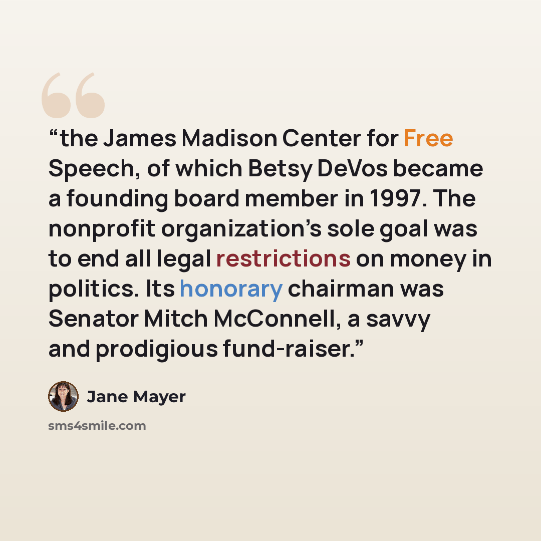 “the James Madison Center for Free Speech, of which Betsy DeVos became a founding board member in 1997. The nonprofit organization’s sole goal was to end all legal restrictions on money in politics. Its honorary chairman was Senator Mitch McConnell, a savvy and prodigious fund-raiser.” quote by Jane Mayer