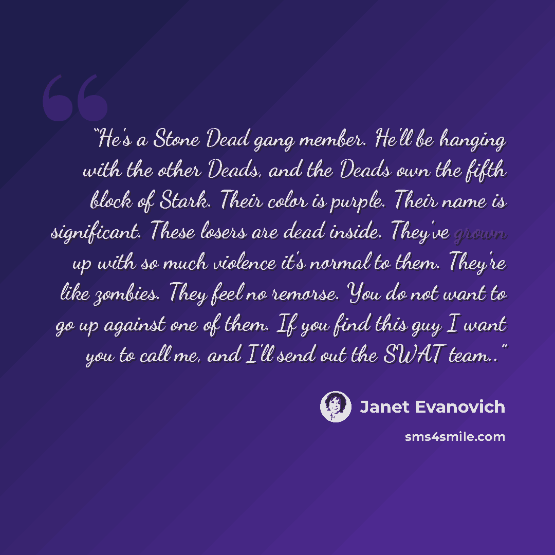 “He's a Stone Dead gang member. He'll be hanging with the other Deads, and the Deads own the fifth block of Stark. Their color is purple. Their name is significant. These losers are dead inside. They've grown up with so much violence it's normal to them. They're like zombies. They feel no remorse…” quote by Janet Evanovich