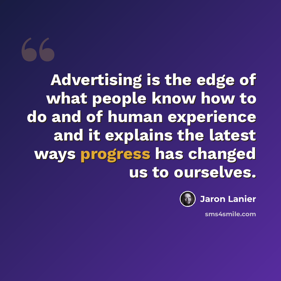 “Advertising is the edge of what people know how to do and of human experience and it explains the latest ways progress has changed us to ourselves.” quote by Jaron Lanier