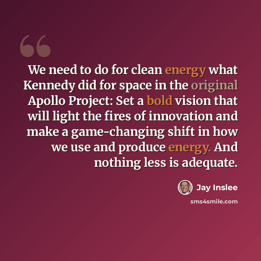 “We need to do for clean energy what Kennedy did for space in the original Apollo Project: Set a bold vision that will light the fires of innovation and make a game-changing shift in how we use and produce energy. And nothing less is adequate.” quote by Jay Inslee