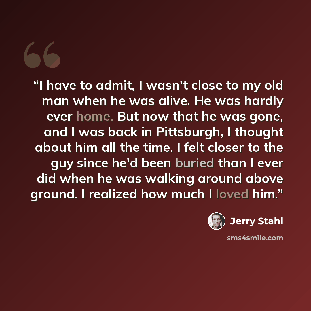 “I have to admit, I wasn't close to my old man when he was alive. He was hardly ever home. But now that he was gone, and I was back in Pittsburgh, I thought about him all the time. I felt closer to the guy since he'd been buried than I ever did when he was walking around above ground. I realized…” quote by Jerry Stahl