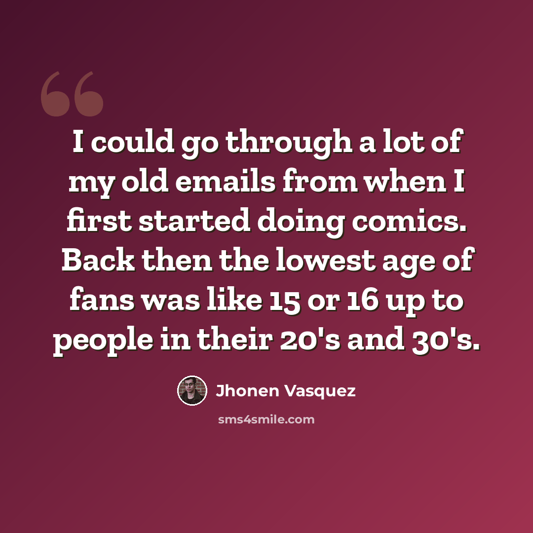 “I could go through a lot of my old emails from when I first started doing comics. Back then the lowest age of fans was like 15 or 16 up to people in their 20's and 30's.” quote by Jhonen Vasquez