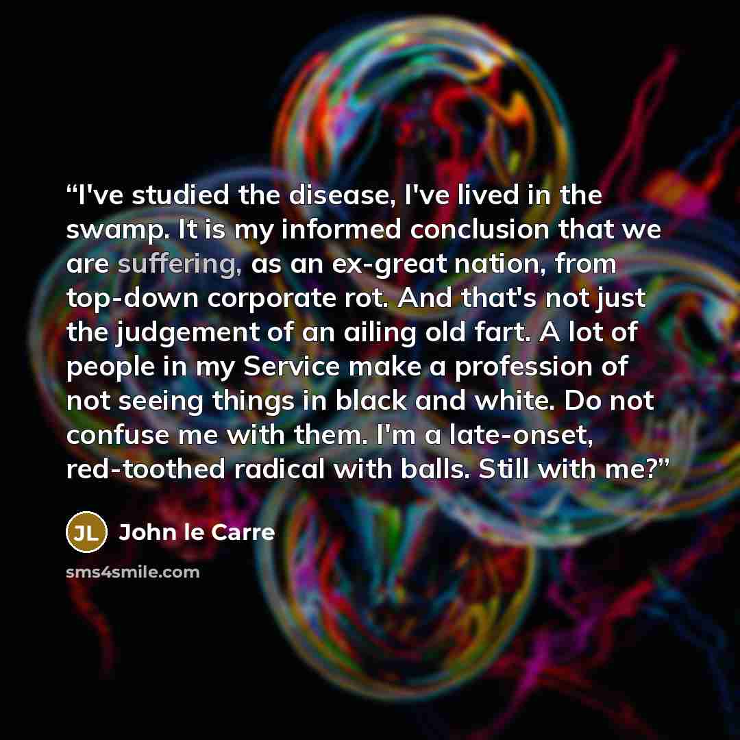“I've studied the disease, I've lived in the swamp. It is my informed conclusion that we are suffering, as an ex-great nation, from top-down corporate rot. And that's not just the judgement of an ailing old fart. A lot of people in my Service make a profession of not seeing things in black and…” quote by John Le Carré