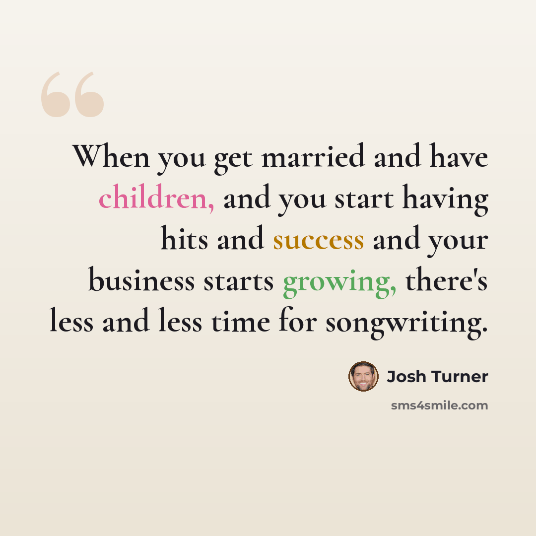 “When you get married and have children, and you start having hits and success and your business starts growing, there's less and less time for songwriting.” quote by Josh Turner